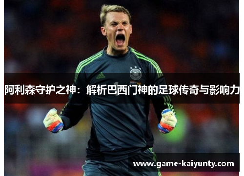 阿利森守护之神：解析巴西门神的足球传奇与影响力