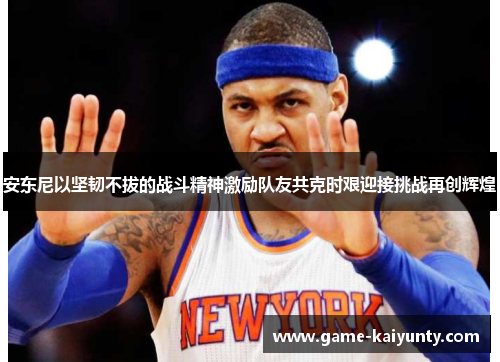 安东尼以坚韧不拔的战斗精神激励队友共克时艰迎接挑战再创辉煌