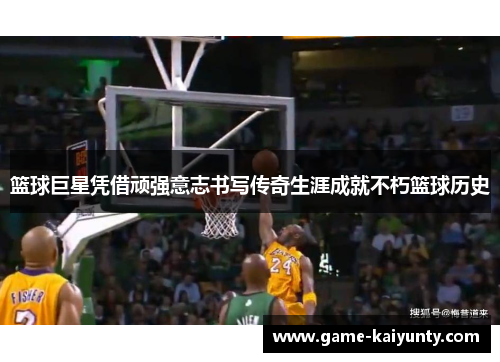 篮球巨星凭借顽强意志书写传奇生涯成就不朽篮球历史