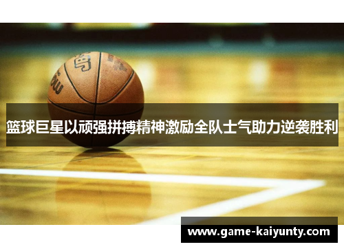 篮球巨星以顽强拼搏精神激励全队士气助力逆袭胜利