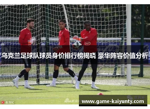 乌克兰足球队球员身价排行榜揭晓 豪华阵容价值分析