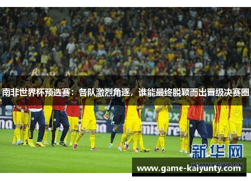 南非世界杯预选赛：各队激烈角逐，谁能最终脱颖而出晋级决赛圈