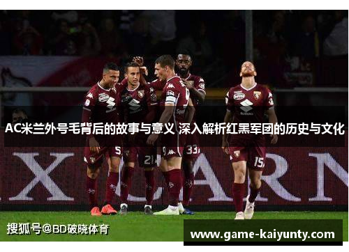AC米兰外号毛背后的故事与意义 深入解析红黑军团的历史与文化