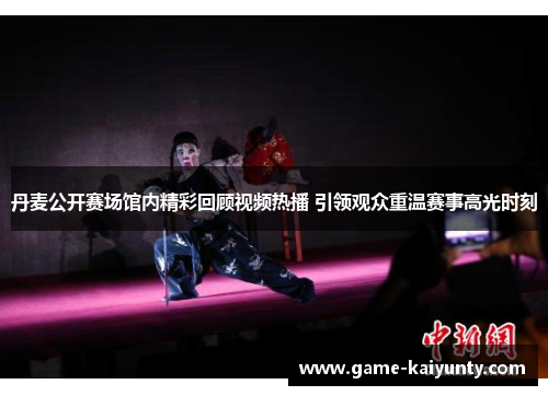 丹麦公开赛场馆内精彩回顾视频热播 引领观众重温赛事高光时刻