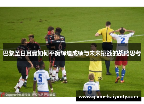巴黎圣日耳曼如何平衡辉煌成绩与未来挑战的战略思考