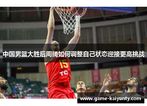 中国男篮大胜后周琦如何调整自己状态迎接更高挑战