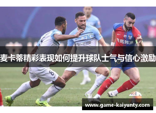麦卡蒂精彩表现如何提升球队士气与信心激励 麦卡蒂精彩表现如何提升球队士气与信心激励