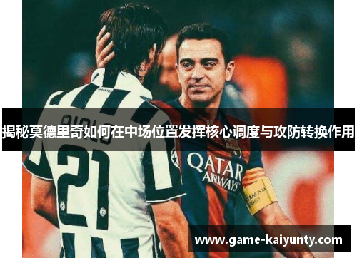 揭秘莫德里奇如何在中场位置发挥核心调度与攻防转换作用 揭秘莫德里奇如何在中场位置发挥核心调度与攻防转换作用