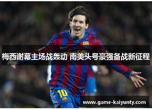 梅西谢幕主场战轰动 南美头号豪强备战新征程 梅西谢幕主场战轰动 南美头号豪强备战新征程