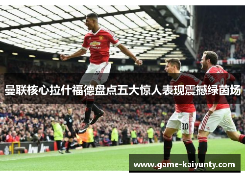 曼联核心拉什福德盘点五大惊人表现震撼绿茵场 曼联核心拉什福德盘点五大惊人表现震撼绿茵场