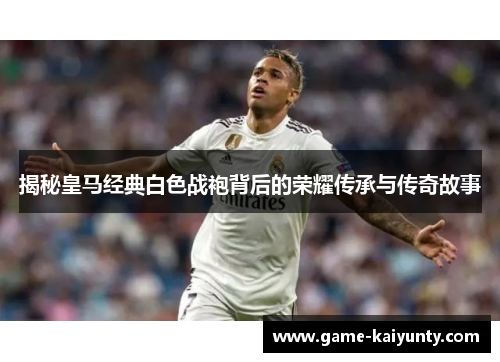 揭秘皇马经典白色战袍背后的荣耀传承与传奇故事 揭秘皇马经典白色战袍背后的荣耀传承与传奇故事
