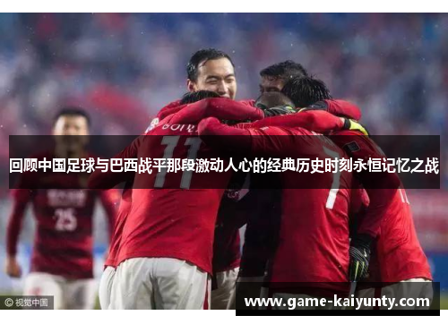 回顾中国足球与巴西战平那段激动人心的经典历史时刻永恒记忆之战 回顾中国足球与巴西战平那段激动人心的经典历史时刻永恒记忆之战